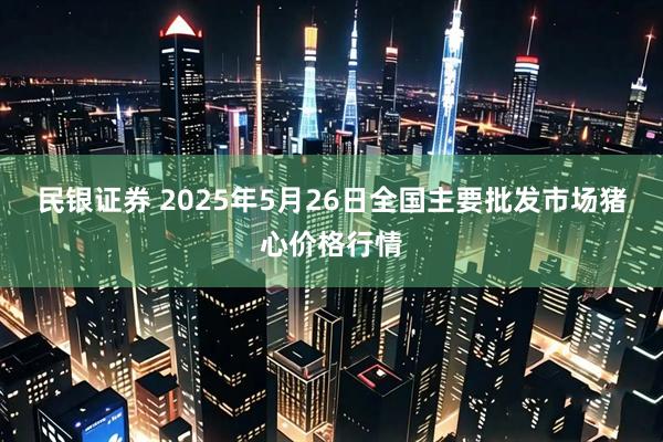 民银证券 2025年5月26日全国主要批发市场猪心价格行情
