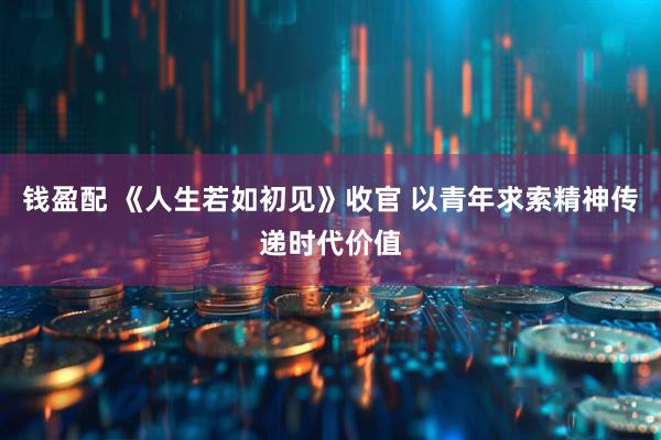 钱盈配 《人生若如初见》收官 以青年求索精神传递时代价值