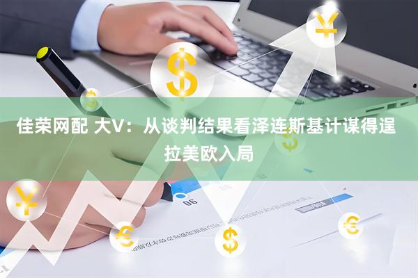 佳荣网配 大V：从谈判结果看泽连斯基计谋得逞 拉美欧入局