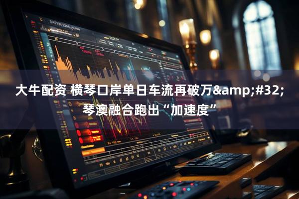 大牛配资 横琴口岸单日车流再破万&#32;琴澳融合跑出“加速度”