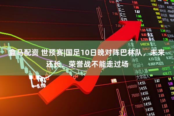 盒马配资 世预赛|国足10日晚对阵巴林队，未来还长，荣誉战不能走过场