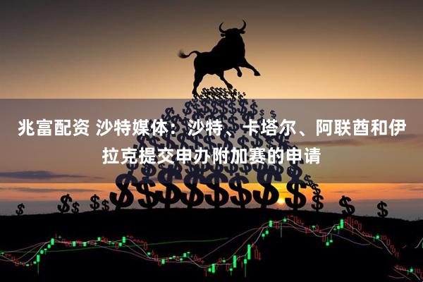 兆富配资 沙特媒体：沙特、卡塔尔、阿联酋和伊拉克提交申办附加赛的申请