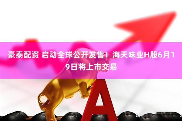 豪泰配资 启动全球公开发售！海天味业H股6月19日将上市交易